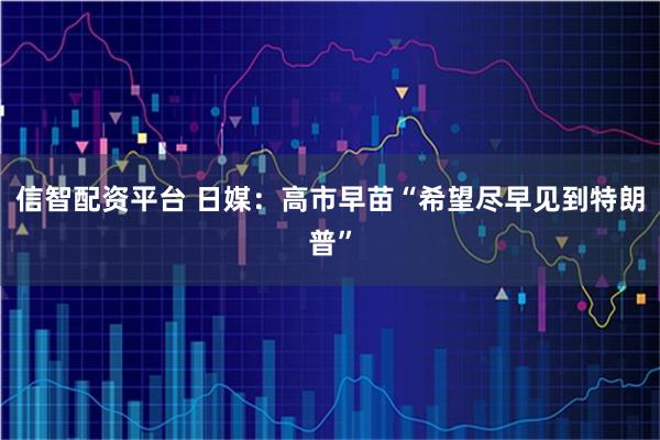 信智配资平台 日媒：高市早苗“希望尽早见到特朗普”