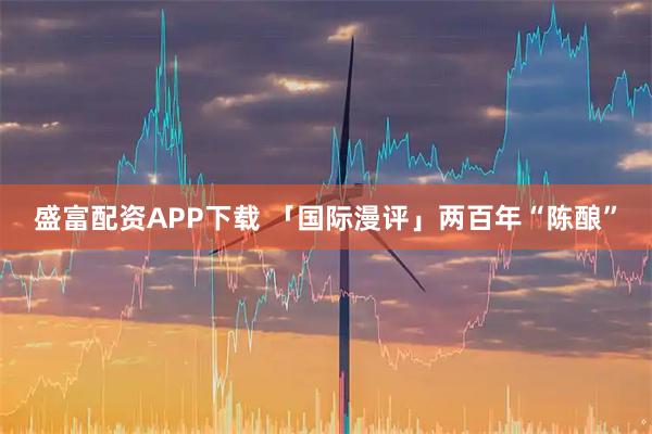 盛富配资APP下载 「国际漫评」两百年“陈酿”