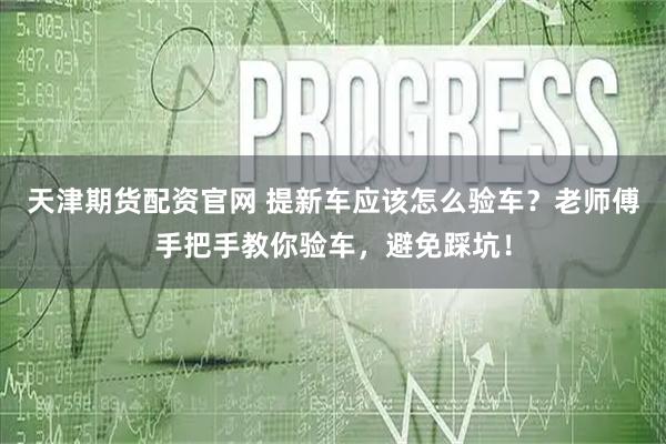 天津期货配资官网 提新车应该怎么验车？老师傅手把手教你验车，避免踩坑！
