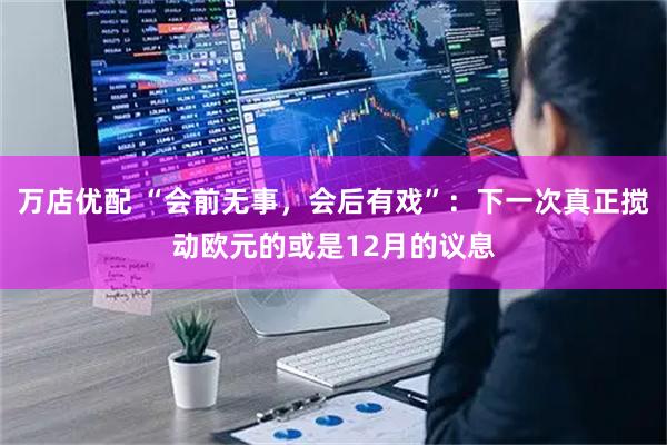 万店优配 “会前无事，会后有戏”：下一次真正搅动欧元的或是12月的议息