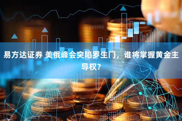 易方达证券 美俄峰会突陷罗生门，谁将掌握黄金主导权？