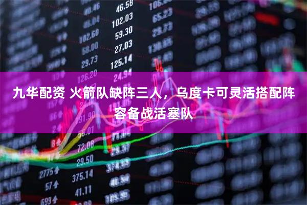 九华配资 火箭队缺阵三人，乌度卡可灵活搭配阵容备战活塞队