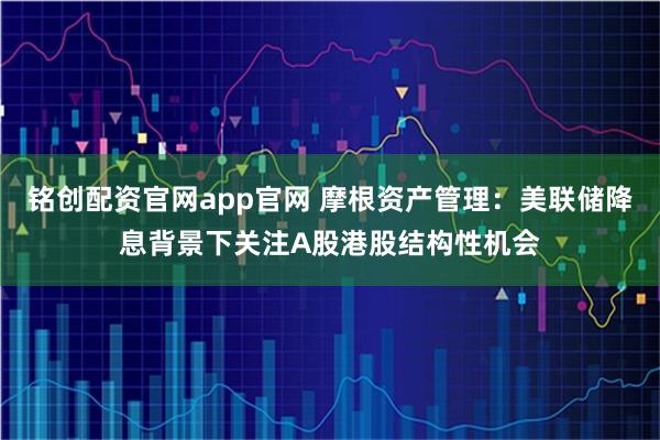 铭创配资官网app官网 摩根资产管理：美联储降息背景下关注A股港股结构性机会