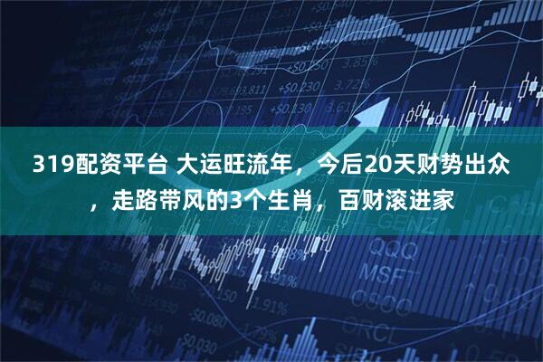 319配资平台 大运旺流年，今后20天财势出众，走路带风的3个生肖，百财滚进家