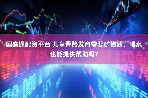 国盛通配资平台 儿童骨骼发育需要矿物质，喝水也能提供帮助吗？