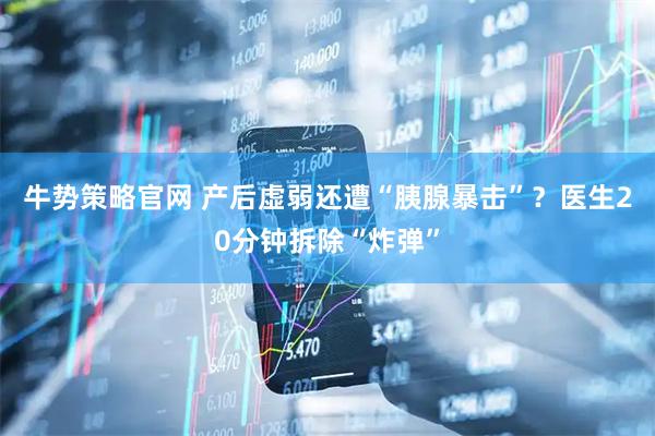 牛势策略官网 产后虚弱还遭“胰腺暴击”？医生20分钟拆除“炸弹”