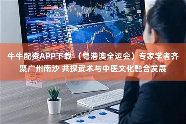 牛牛配资APP下载 （粤港澳全运会）专家学者齐聚广州南沙 共探武术与中医文化融合发展