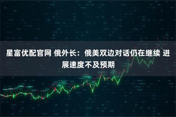 星富优配官网 俄外长：俄美双边对话仍在继续 进展速度不及预期