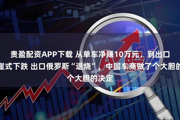 贵盈配资APP下载 从单车净赚10万元，到出口量断崖式下跌 出口俄罗斯“退烧”，中国车商做了个大胆的决定