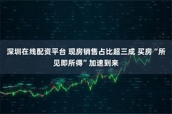 深圳在线配资平台 现房销售占比超三成 买房“所见即所得”加速到来