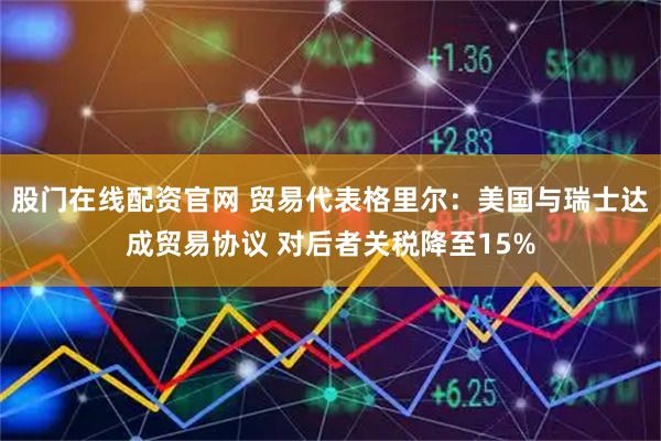 股门在线配资官网 贸易代表格里尔：美国与瑞士达成贸易协议 对后者关税降至15%