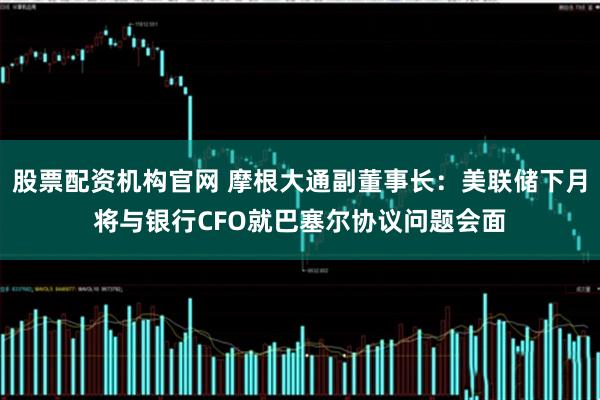 股票配资机构官网 摩根大通副董事长：美联储下月将与银行CFO就巴塞尔协议问题会面