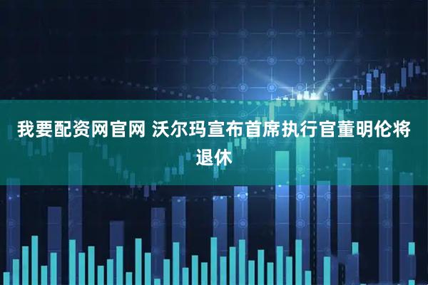 我要配资网官网 沃尔玛宣布首席执行官董明伦将退休
