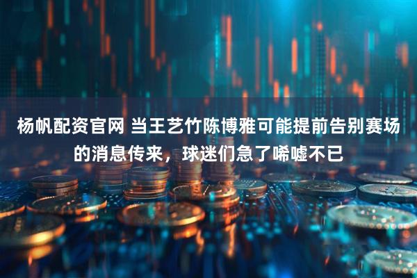 杨帆配资官网 当王艺竹陈博雅可能提前告别赛场的消息传来，球迷们急了唏嘘不已