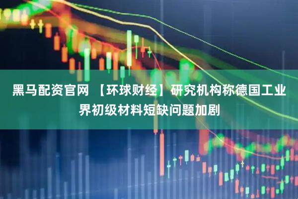 黑马配资官网 【环球财经】研究机构称德国工业界初级材料短缺问题加剧