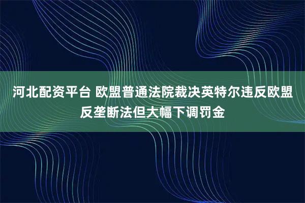 河北配资平台 欧盟普通法院裁决英特尔违反欧盟反垄断法但大幅下调罚金