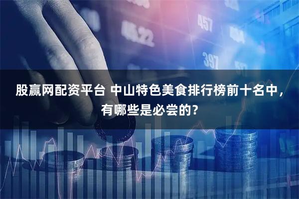 股赢网配资平台 中山特色美食排行榜前十名中，有哪些是必尝的？