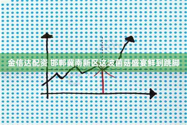 金信达配资 邯郸冀南新区这波菌菇盛宴鲜到跳脚