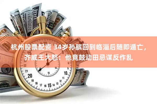 杭州股票配资 34岁孙膑回到临淄后随即遁亡，齐威王大怒：他竟鼓动田忌谋反作乱