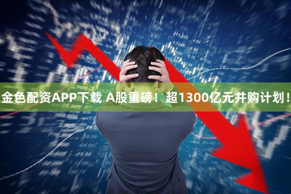 金色配资APP下载 A股重磅！超1300亿元并购计划！