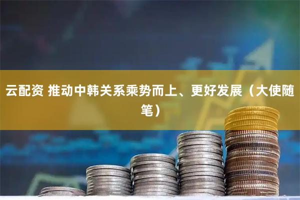 云配资 推动中韩关系乘势而上、更好发展（大使随笔）