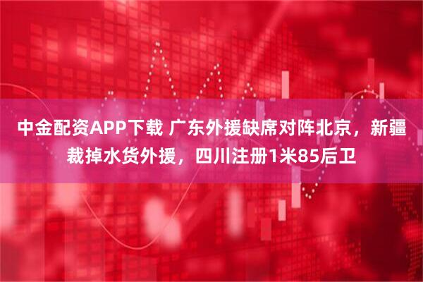 中金配资APP下载 广东外援缺席对阵北京，新疆裁掉水货外援，四川注册1米85后卫