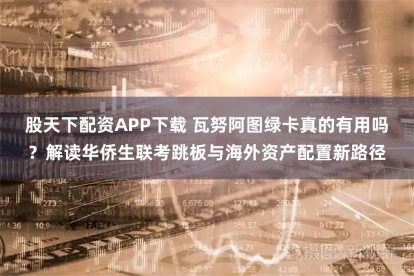 股天下配资APP下载 瓦努阿图绿卡真的有用吗？解读华侨生联考跳板与海外资产配置新路径