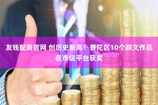 友钱配资官网 创历史新高！普陀区10个群文作品在市级平台获奖