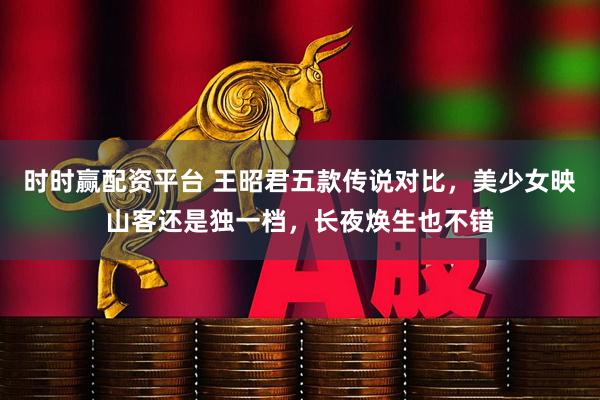 时时赢配资平台 王昭君五款传说对比，美少女映山客还是独一档，长夜焕生也不错