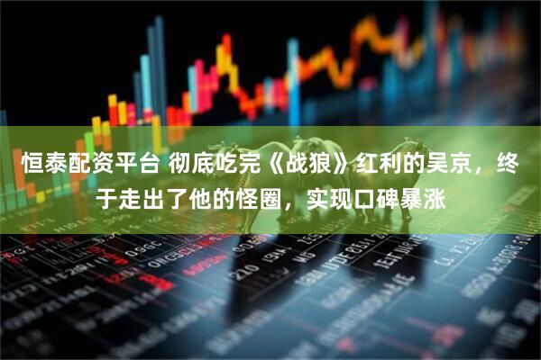 恒泰配资平台 彻底吃完《战狼》红利的吴京，终于走出了他的怪圈，实现口碑暴涨