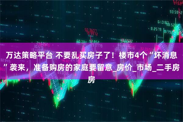 万达策略平台 不要乱买房子了！楼市4个“坏消息”袭来，准备购房的家庭要留意_房价_市场_二手房