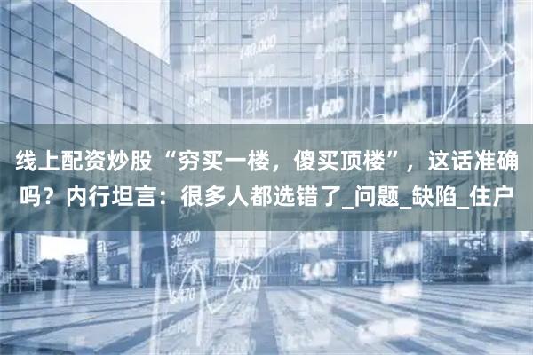 线上配资炒股 “穷买一楼，傻买顶楼”，这话准确吗？内行坦言：很多人都选错了_问题_缺陷_住户