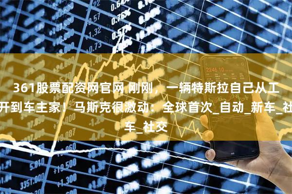 361股票配资网官网 刚刚，一辆特斯拉自己从工厂开到车主家！马斯克很激动：全球首次_自动_新车_社交