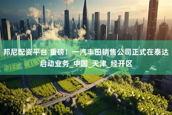 邦尼配资平台 重磅！一汽丰田销售公司正式在泰达启动业务_中国_天津_经开区