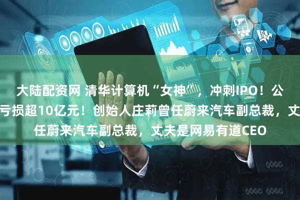 大陆配资网 清华计算机“女神”，冲刺IPO！公司估值67亿，3年亏损超10亿元！创始人庄莉曾任蔚来汽车副总裁，丈夫是网易有道CEO