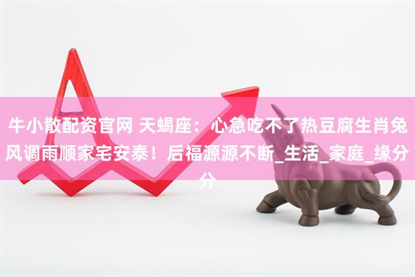 牛小散配资官网 天蝎座：心急吃不了热豆腐生肖兔风调雨顺家宅安泰！后福源源不断_生活_家庭_缘分
