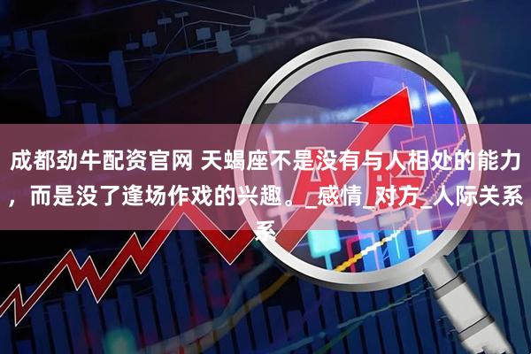 成都劲牛配资官网 天蝎座不是没有与人相处的能力，而是没了逢场作戏的兴趣。_感情_对方_人际关系