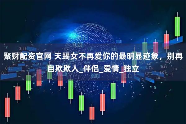 聚财配资官网 天蝎女不再爱你的最明显迹象，别再自欺欺人_伴侣_爱情_独立