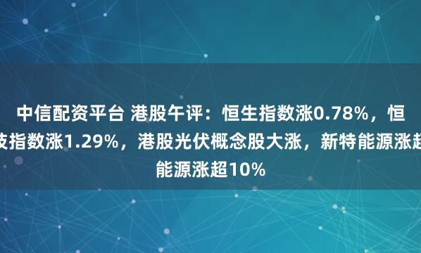 中信配资平台 港股午评：恒生指数涨0.78%，恒生科技指数涨1.29%，港股光伏概念股大涨，新特能源涨超10%