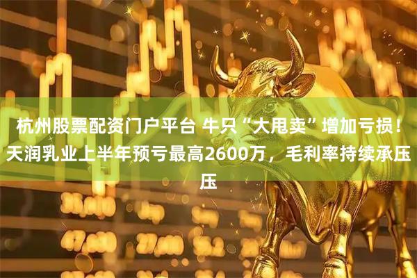 杭州股票配资门户平台 牛只“大甩卖”增加亏损！天润乳业上半年预亏最高2600万，毛利率持续承压