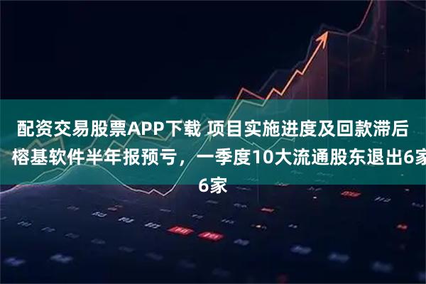 配资交易股票APP下载 项目实施进度及回款滞后，榕基软件半年报预亏，一季度10大流通股东退出6家