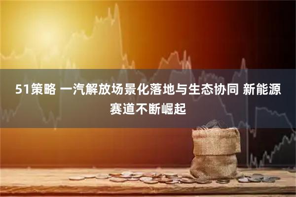 51策略 一汽解放场景化落地与生态协同 新能源赛道不断崛起