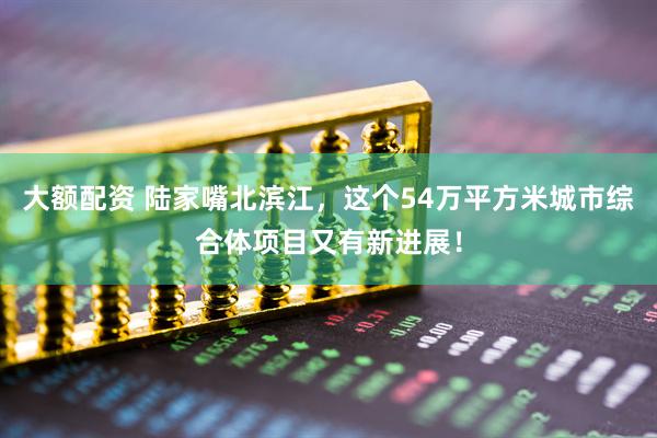 大额配资 陆家嘴北滨江，这个54万平方米城市综合体项目又有新进展！