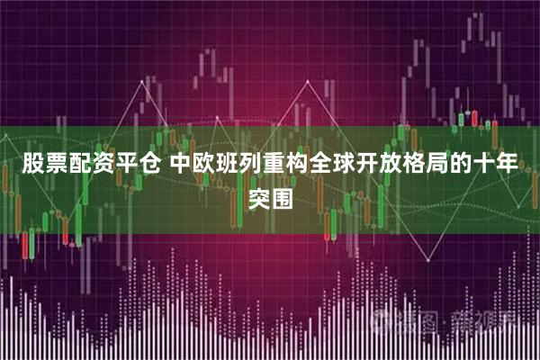 股票配资平仓 中欧班列重构全球开放格局的十年突围