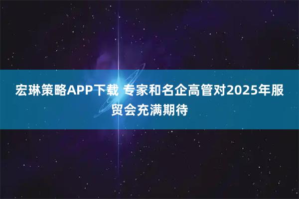 宏琳策略APP下载 专家和名企高管对2025年服贸会充满期待