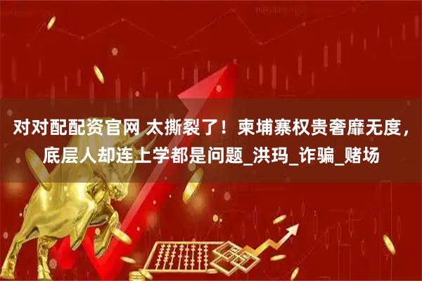 对对配配资官网 太撕裂了！柬埔寨权贵奢靡无度，底层人却连上学都是问题_洪玛_诈骗_赌场