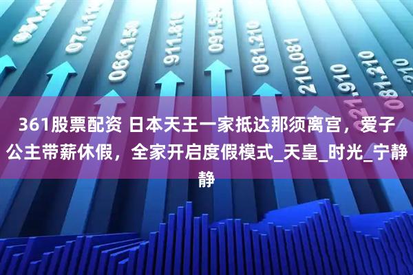361股票配资 日本天王一家抵达那须离宫，爱子公主带薪休假，全家开启度假模式_天皇_时光_宁静