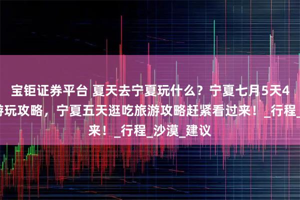 宝钜证券平台 夏天去宁夏玩什么？宁夏七月5天4晚定制团游玩攻略，宁夏五天逛吃旅游攻略赶紧看过来！_行程_沙漠_建议