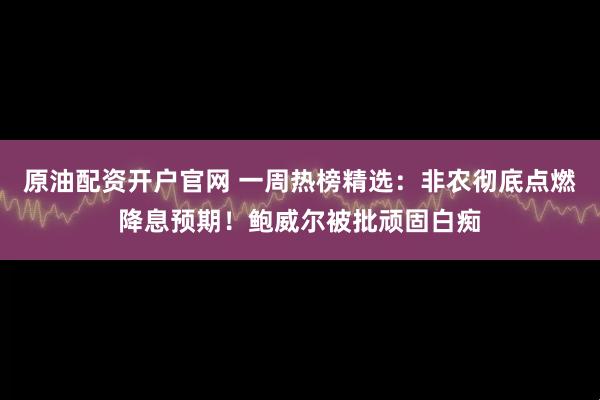 原油配资开户官网 一周热榜精选：非农彻底点燃降息预期！鲍威尔被批顽固白痴