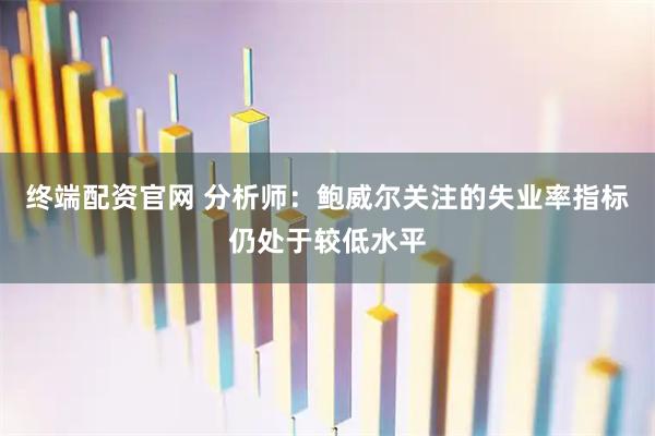 终端配资官网 分析师：鲍威尔关注的失业率指标仍处于较低水平